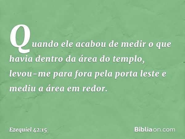 Quando ele acabou de medir o que havia dentro da área do templo, levou-me para fora pela porta leste e mediu a área em redor. -- Ezequiel 42:15