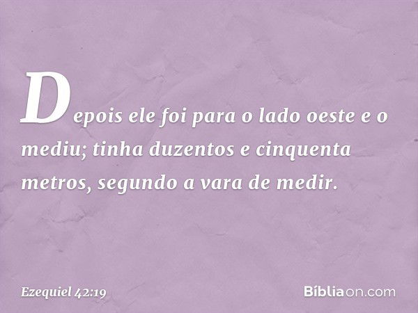 Depois ele foi para o lado oeste e o mediu; tinha duzentos e cinquenta metros, segundo a vara de medir. -- Ezequiel 42:19