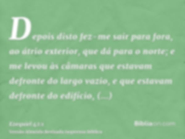 Depois disto fez-me sair para fora, ao átrio exterior, que dá para o norte; e me levou às câmaras que estavam defronte do largo vazio, e que estavam defronte do