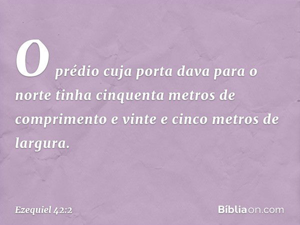 O prédio cuja porta dava para o norte tinha cinquenta metros de comprimento e vinte e cinco metros de largura. -- Ezequiel 42:2