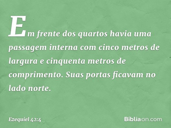 Em frente dos quartos havia uma passagem interna com cinco metros de largura e cinquenta metros de comprimento. Suas portas ficavam no lado norte. -- Ezequiel 4