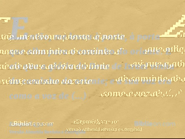 Então, me levou à porta, à porta que olha para o caminho do oriente.E eis que a glória do Deus de Israel vinha do caminho do oriente; e a sua voz era como a voz
