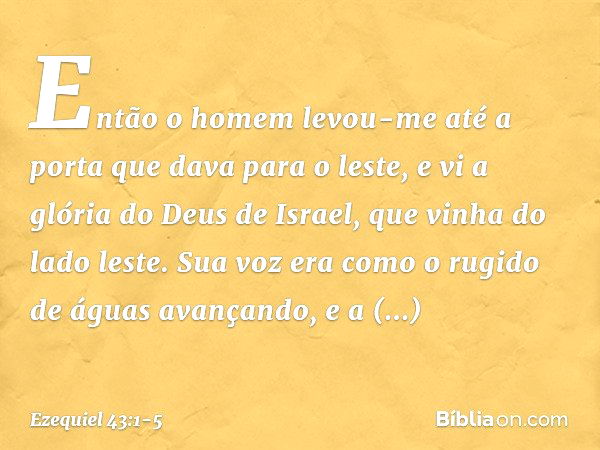 Então o homem levou-me até a porta que dava para o leste, e vi a glória do Deus de Israel, que vinha do lado leste. Sua voz era como o rugido de águas avançando