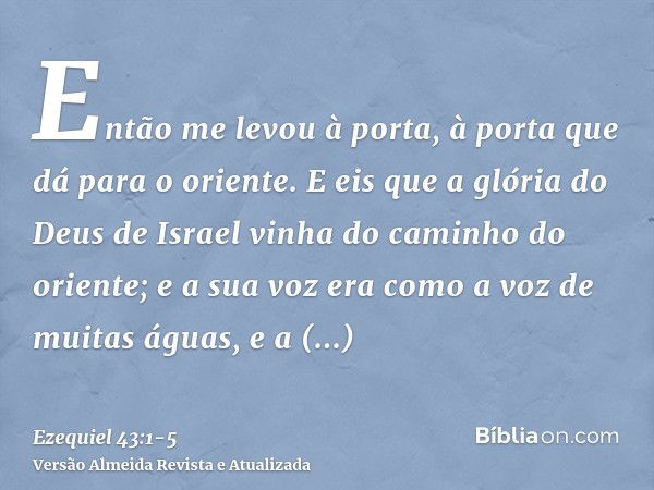 Então me levou à porta, à porta que dá para o oriente.E eis que a glória do Deus de Israel vinha do caminho do oriente; e a sua voz era como a voz de muitas águ