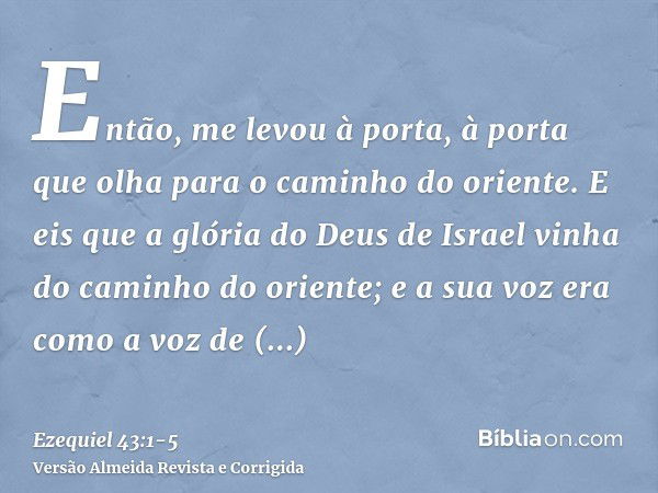 Então, me levou à porta, à porta que olha para o caminho do oriente.E eis que a glória do Deus de Israel vinha do caminho do oriente; e a sua voz era como a voz