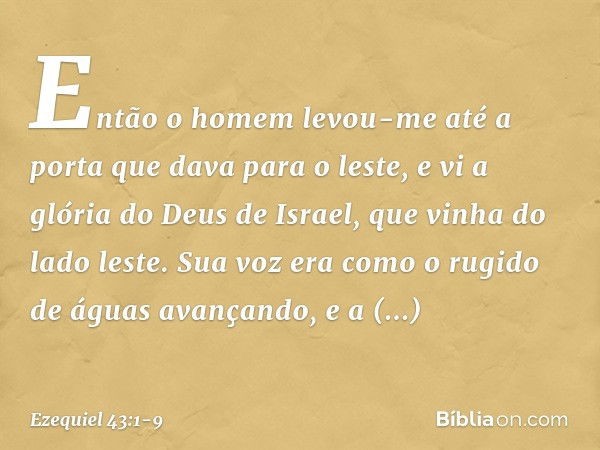 Então o homem levou-me até a porta que dava para o leste, e vi a glória do Deus de Israel, que vinha do lado leste. Sua voz era como o rugido de águas avançando