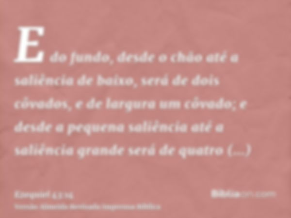 E do fundo, desde o chão até a saliência de baixo, será de dois côvados, e de largura um côvado; e desde a pequena saliência até a saliência grande será de quat