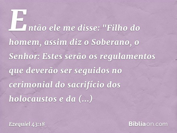 Então ele me disse: "Filho do homem, assim diz o Soberano, o Senhor: Estes serão os regulamentos que deverão ser seguidos no cerimonial do sacrifício dos holoca