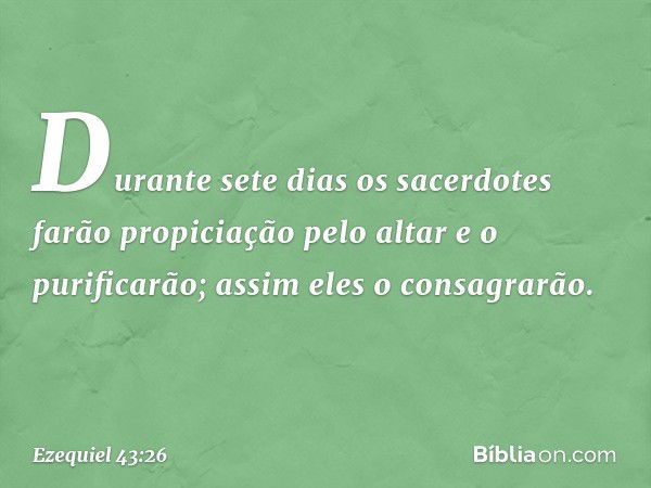 Durante sete dias os sacerdotes farão propiciação pelo altar e o purificarão; assim eles o consagrarão. -- Ezequiel 43:26