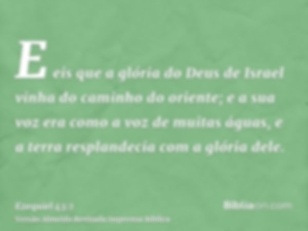 E eis que a glória do Deus de Israel vinha do caminho do oriente; e a sua voz era como a voz de muitas águas, e a terra resplandecia com a glória dele.