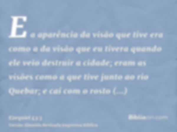 E a aparência da visão que tive era como a da visão que eu tivera quando ele veio destruir a cidade; eram as visões como a que tive junto ao rio Quebar; e caí c