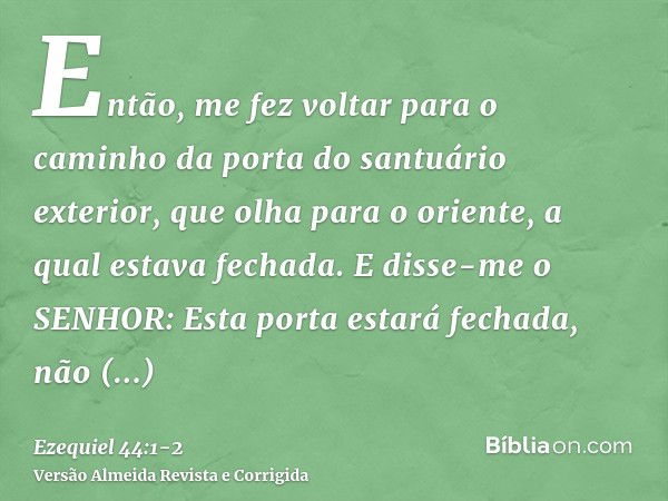 Então, me fez voltar para o caminho da porta do santuário exterior, que olha para o oriente, a qual estava fechada.E disse-me o SENHOR: Esta porta estará fechad