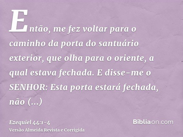 Então, me fez voltar para o caminho da porta do santuário exterior, que olha para o oriente, a qual estava fechada.E disse-me o SENHOR: Esta porta estará fechad