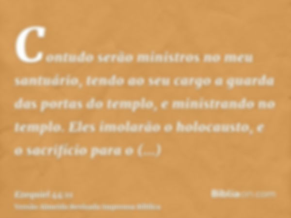 Contudo serão ministros no meu santuário, tendo ao seu cargo a guarda das portas do templo, e ministrando no templo. Eles imolarão o holocausto, e o sacrifício 