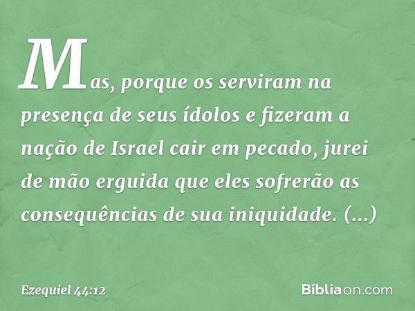 Mas, porque os serviram na presença de seus ídolos e fizeram a nação de Israel cair em pecado, jurei de mão erguida que eles sofrerão as consequências de sua in