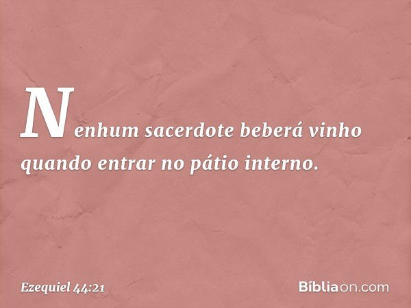 Nenhum sacerdote beberá vinho quan­do entrar no pátio interno. -- Ezequiel 44:21