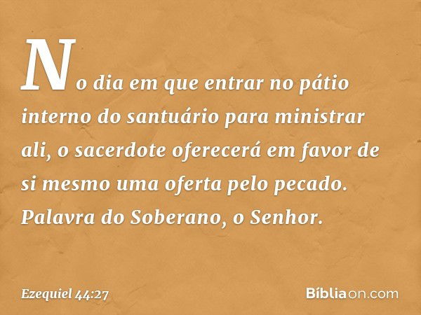 No dia em que entrar no pátio interno do santuário para ministrar ali, o sacerdote oferecerá em favor de si mesmo uma oferta pelo pecado. Palavra do Soberano, o