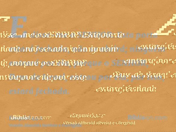 E disse-me o SENHOR: Esta porta estará fechada, não se abrirá; ninguém entrará por ela, porque o SENHOR, Deus de Israel, entrou por ela; por isso, estará fechad