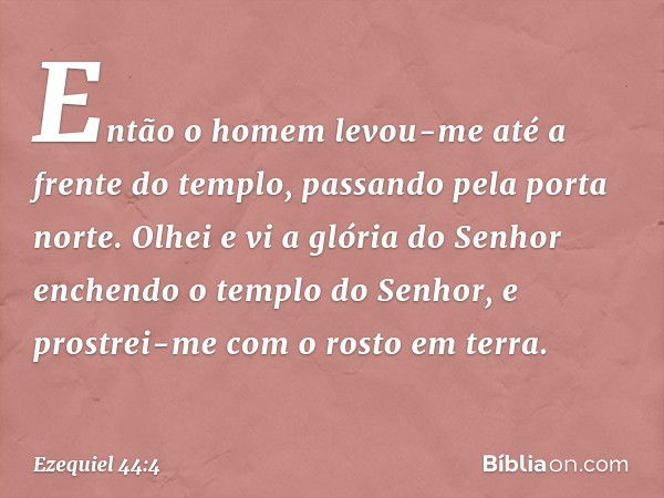 Então o homem levou-me até a frente do templo, passando pela porta norte. Olhei e vi a glória do Senhor enchendo o templo do Senhor, e prostrei-me com o rosto e