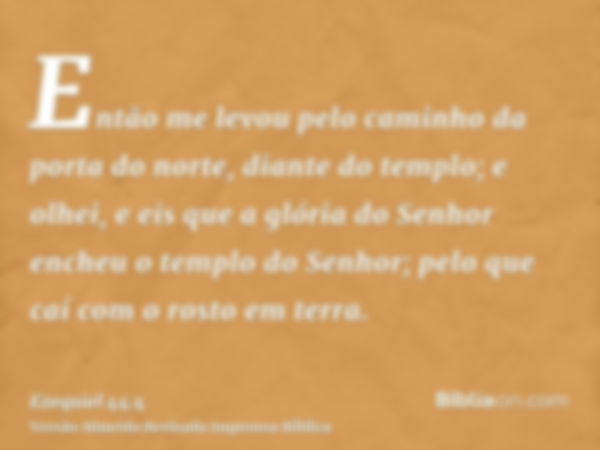 Então me levou pelo caminho da porta do norte, diante do templo; e olhei, e eis que a glória do Senhor encheu o templo do Senhor; pelo que caí com o rosto em te