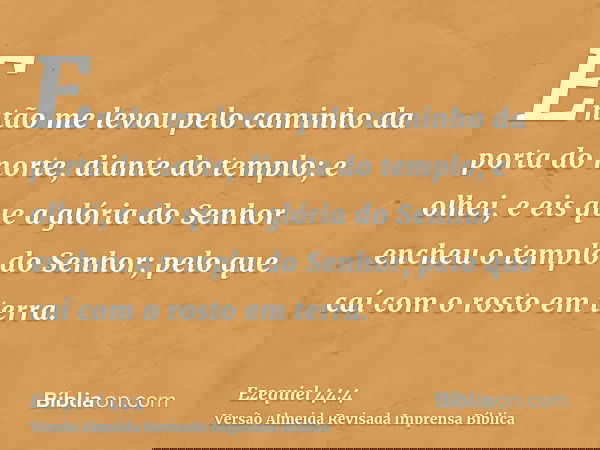 Então me levou pelo caminho da porta do norte, diante do templo; e olhei, e eis que a glória do Senhor encheu o templo do Senhor; pelo que caí com o rosto em te