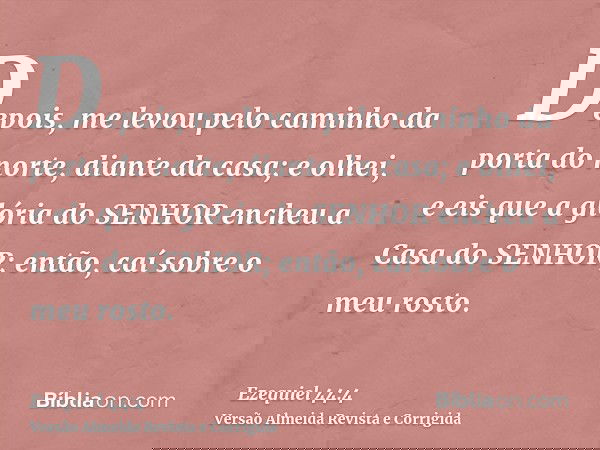 Depois, me levou pelo caminho da porta do norte, diante da casa; e olhei, e eis que a glória do SENHOR encheu a Casa do SENHOR; então, caí sobre o meu rosto.