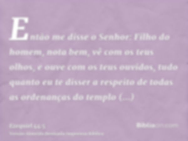 Então me disse o Senhor: Filho do homem, nota bem, vê com os teus olhos, e ouve com os teus ouvidos, tudo quanto eu te disser a respeito de todas as ordenanças 