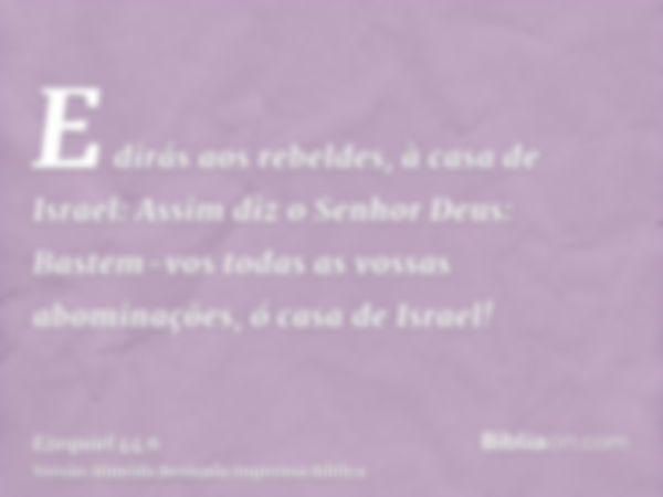 E dirás aos rebeldes, à casa de Israel: Assim diz o Senhor Deus: Bastem-vos todas as vossas abominações, ó casa de Israel!