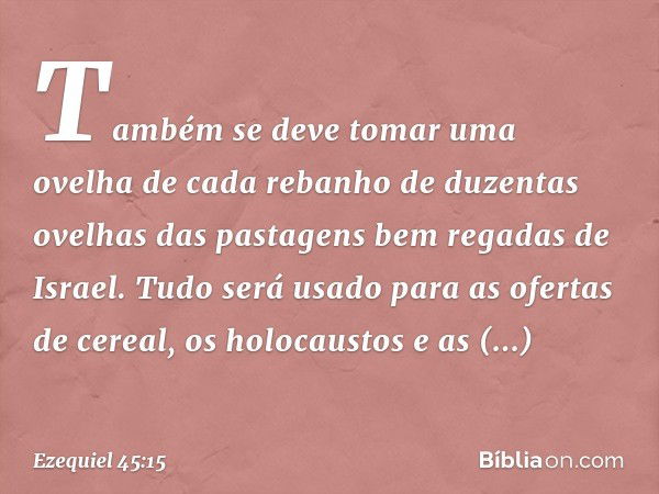 Tam­bém se deve tomar uma ovelha de cada rebanho de duzentas ovelhas das pastagens bem regadas de Israel. Tudo será usado para as ofertas de cereal, os holocaus