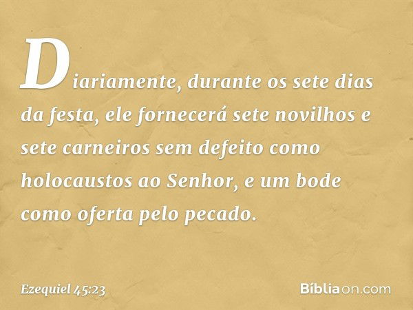 Diariamente, durante os sete dias da festa, ele fornecerá sete novilhos e sete carneiros sem defeito como holocaustos ao Senhor, e um bode como ofer­ta pelo pec