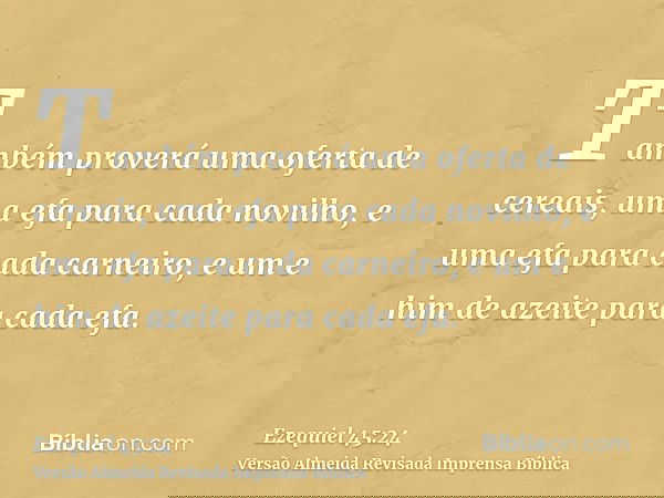 Também proverá uma oferta de cereais, uma efa para cada novilho, e uma efa para cada carneiro, e um e him de azeite para cada efa.