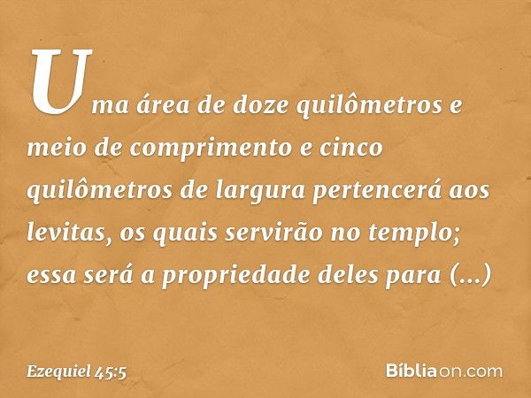 Uma área de doze quilômetros e meio de com­primento e cinco quilômetros de largura pertencerá aos levitas, os quais servirão no templo; essa será a propriedade 