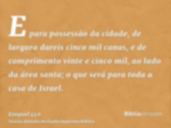 E para possessão da cidade, de largura dareis cinco mil canas, e de comprimento vinte e cinco mil, ao lado da área santa; o que será para toda a casa de Israel.