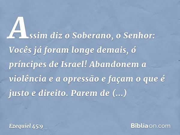 "Assim diz o Soberano, o Senhor: Vocês já foram longe demais, ó príncipes de Israel! Aban­donem a violência e a opressão e façam o que é justo e direito. Parem 