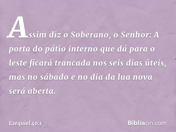 "Assim diz o Soberano, o Senhor: A porta do pátio interno que dá para o leste ficará trancada nos seis dias úteis, mas no sábado e no dia da lua nova será abert