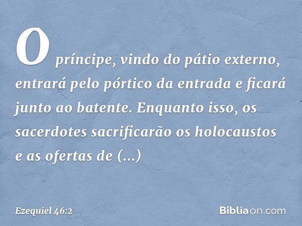 O príncipe, vindo do pátio externo, entrará pelo pórtico da entrada e ficará junto ao batente. Enquanto isso, os sacerdotes sacrificarão os holocaustos e as ofe