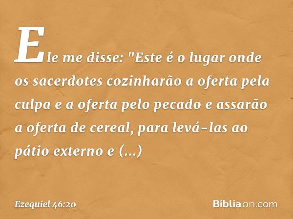 Ele me disse: "Este é o lugar onde os sacerdotes cozinharão a oferta pela culpa e a oferta pelo pecado e assarão a oferta de cereal, para levá-las ao pátio exte