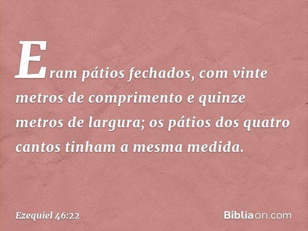 Eram pátios fechados, com vinte metros de comprimento e quinze metros de largura; os pátios dos quatro cantos tinham a mesma medida. -- Ezequiel 46:22