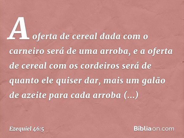 A oferta de cereal dada com o carneiro será de uma arroba, e a oferta de cereal com os cordeiros será de quanto ele quiser dar, mais um galão de azeite para cad