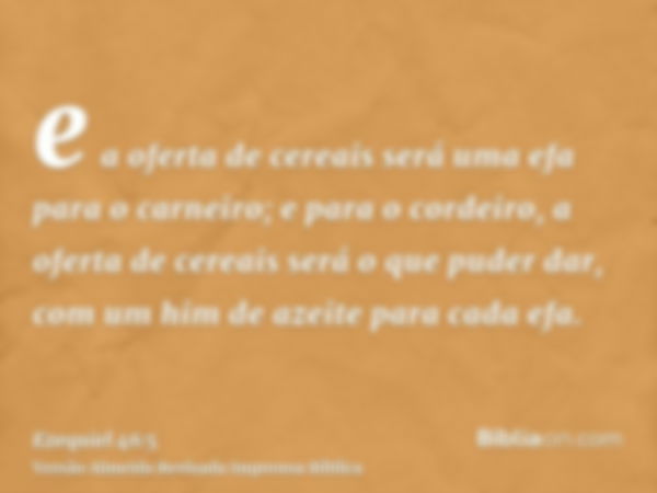 e a oferta de cereais será uma efa para o carneiro; e para o cordeiro, a oferta de cereais será o que puder dar, com um him de azeite para cada efa.