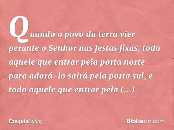 "Quando o povo da terra vier perante o Senhor nas festas fixas, todo aquele que entrar pela porta norte para adorá-lo sairá pela porta sul, e todo aquele que en