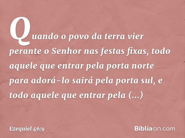 "Quando o povo da terra vier perante o Senhor nas festas fixas, todo aquele que entrar pela porta norte para adorá-lo sairá pela porta sul, e todo aquele que en