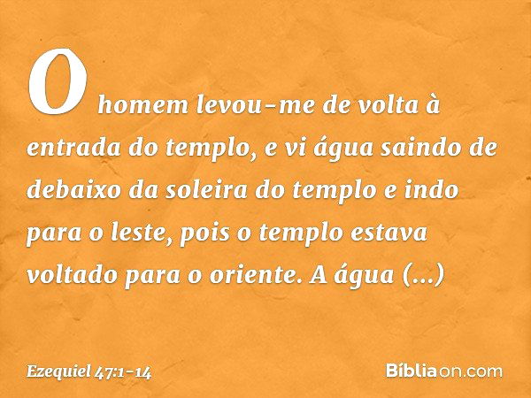 O homem levou-me de volta à entrada do templo, e vi água saindo de debaixo da soleira do templo e indo para o leste, pois o templo estava voltado para o oriente