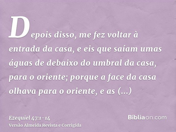 Depois disso, me fez voltar à entrada da casa, e eis que saíam umas águas de debaixo do umbral da casa, para o oriente; porque a face da casa olhava para o orie