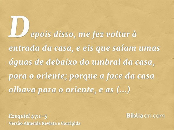 Depois disso, me fez voltar à entrada da casa, e eis que saíam umas águas de debaixo do umbral da casa, para o oriente; porque a face da casa olhava para o orie