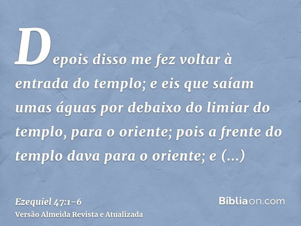 Depois disso me fez voltar à entrada do templo; e eis que saíam umas águas por debaixo do limiar do templo, para o oriente; pois a frente do templo dava para o 