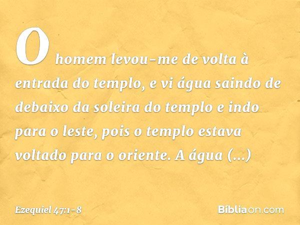 O homem levou-me de volta à entrada do templo, e vi água saindo de debaixo da soleira do templo e indo para o leste, pois o templo estava voltado para o oriente