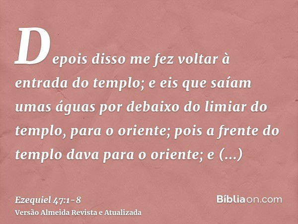 Depois disso me fez voltar à entrada do templo; e eis que saíam umas águas por debaixo do limiar do templo, para o oriente; pois a frente do templo dava para o 