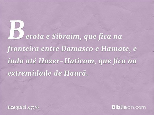 Berota e Sibraim, que fica na fronteira entre Damasco e Hamate, e indo até Hazer-Haticom, que fica na extremidade de Haurã. -- Ezequiel 47:16