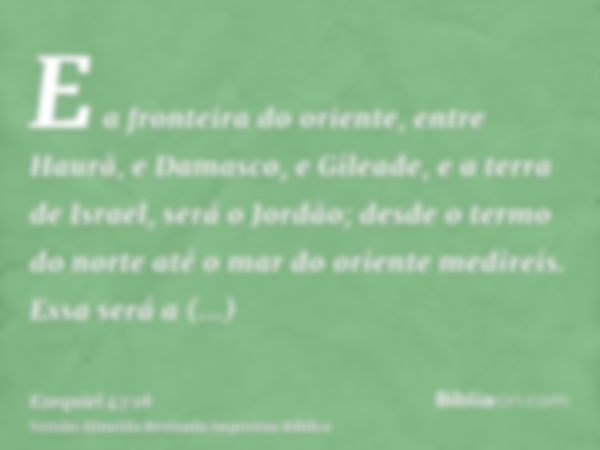 E a fronteira do oriente, entre Haurã, e Damasco, e Gileade, e a terra de Israel, será o Jordão; desde o termo do norte até o mar do oriente medireis. Essa será